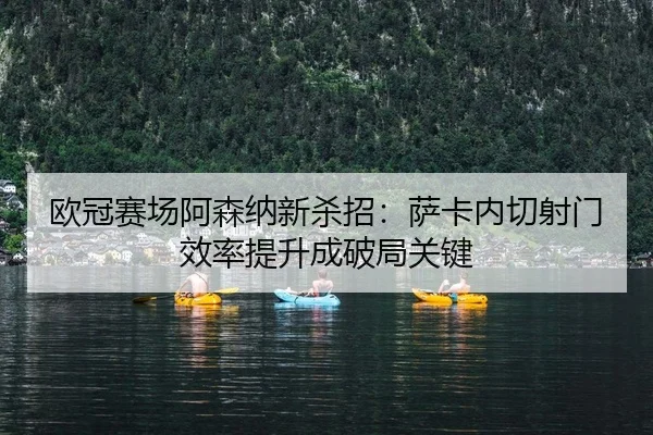 欧冠赛场阿森纳新杀招：萨卡内切射门效率提升成破局关键