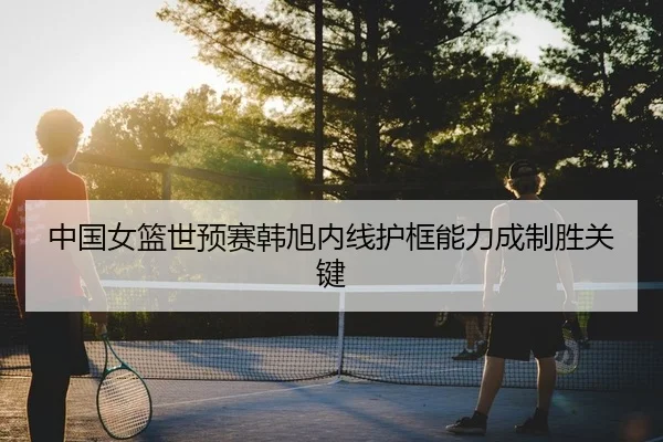 中国女篮世预赛韩旭内线护框能力成制胜关键